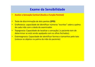 • Avaliar a Sensação Cortical (Avalia a Função Parietal)
• Teste de discriminação de dois pontos (2PD)
• Grafestesia: capacidade de identificar números “escritos” sobre a palma
de cada mão com o dedo do examinador.
• Topognosia: Capacidade de localizar a sensação ( o paciente tem de
determinar se está sendo apalpado com os olhos fechados).
• Estereognosia: Capacidade de identificar formas e tamanhos pelo tato
(colocar os objetos na palma da mão do paciente)
Exame da Sensibilidade
 