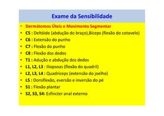 • Dermátomos Úteis e Movimento Segmentar
• C5 : Deltóide (abdução do braço),Bíceps (flexão do cotovelo)
• C6 : Extensão do punho
• C7 : Flexão do punho
• C8 : Flexão dos dedos
• T1 : Adução e abdução dos dedos
• L1, L2, L3 : Iliopsoas (flexão do quadril)
• L2, L3, L4 : Quadríceps (extensão do joelho)
• L5 : Dorsiflexão, eversão e inversão do pé
• S1 : Flexão plantar
• S2, S3, S4: Esfíncter anal externo
Exame da Sensibilidade
 