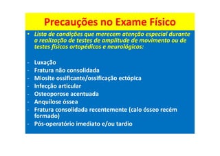 Precauções no Exame Físico
• Lista de condições que merecem atenção especial durante
a realização de testes de amplitude de movimento ou de
testes físicos ortopédicos e neurológicos:
- Luxação
- Fratura não consolidada
- Miosite ossificante/ossificação ectópica
- Infecção articular
- Osteoporose acentuada
- Anquilose óssea
- Fratura consolidada recentemente (calo ósseo recém
formado)
- Pós-operatório imediato e/ou tardio
 