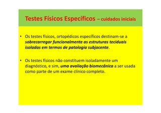 Testes Físicos Específicos – cuidados iniciais
• Os testes físicos, ortopédicos específicos destinam-se a
sobrecarregar funcionalmente as estruturas teciduais
isoladas em termos de patologia subjacente.
• Os testes físicos não constituem isoladamente um
diagnóstico, e sim, uma avaliação biomecânica a ser usada
como parte de um exame clínico completo.
 