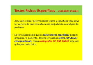 Testes Físicos Específicos – cuidados iniciais
• Antes de realizar determinados testes específicos você deve
ter certeza de que eles não serão prejudiciais à condição do
paciente.
• Se for estabelecido que os testes físicos específicos podem
prejudicar o paciente, devem ser usados testes estruturais
e/ou funcionais, como radiografia, TC, RM, ENMG antes de
qulaquer teste físico.
 