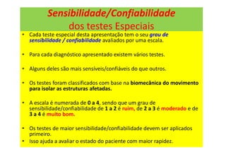 Sensibilidade/Confiabilidade
dos testes Especiais
• Cada teste especial desta apresentação tem o seu grau de
sensibilidade / confiabilidade avaliados por uma escala.
• Para cada diagnóstico apresentado existem vários testes.
• Alguns deles são mais sensíveis/confiáveis do que outros.
• Os testes foram classificados com base na biomecânica do movimento
para isolar as estruturas afetadas.
• A escala é numerada de 0 a 4, sendo que um grau de
sensibilidade/confiabilidade de 1 a 2 é ruim, de 2 a 3 é moderado e de
3 a 4 é muito bom.
• Os testes de maior sensibilidade/confiabilidade devem ser aplicados
primeiro.
• Isso ajuda a avaliar o estado do paciente com maior rapidez.
 