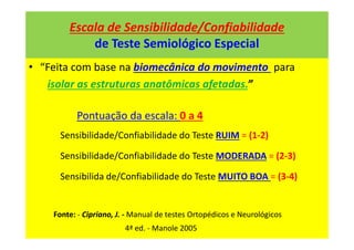 Escala de Sensibilidade/Confiabilidade
de Teste Semiológico Especial
• “Feita com base na biomecânica do movimento para
isolar as estruturas anatômicas afetadas.”
Pontuação da escala: 0 a 4
Sensibilidade/Confiabilidade do Teste RUIM = (1-2)
Sensibilidade/Confiabilidade do Teste MODERADA = (2-3)
Sensibilida de/Confiabilidade do Teste MUITO BOA = (3-4)
Fonte: - Cipriano, J. - Manual de testes Ortopédicos e Neurológicos
4ª ed. - Manole 2005
 
