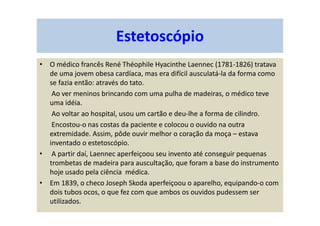 Estetoscópio
• O médico francês René Théophile Hyacinthe Laennec (1781-1826) tratava
de uma jovem obesa cardíaca, mas era difícil ausculatá-la da forma como
se fazia então: através do tato.
Ao ver meninos brincando com uma pulha de madeiras, o médico teve
uma idéia.
Ao voltar ao hospital, usou um cartão e deu-lhe a forma de cilindro.
Encostou-o nas costas da paciente e colocou o ouvido na outra
extremidade. Assim, pôde ouvir melhor o coração da moça – estava
inventado o estetoscópio.
• A partir daí, Laennec aperfeiçoou seu invento até conseguir pequenas
trombetas de madeira para auscultação, que foram a base do instrumento
hoje usado pela ciência médica.
• Em 1839, o checo Joseph Skoda aperfeiçoou o aparelho, equipando-o com
dois tubos ocos, o que fez com que ambos os ouvidos pudessem ser
utilizados.
 