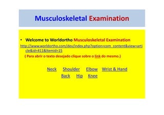 Musculoskeletal Examination
• Welcome to Worldortho Musculoskeletal Examination
http://www.worldortho.com/dev/index.php?option=com_content&view=arti
cle&id=411&Itemid=15
( Para abrir o texto desejado clique sobre o link do mesmo.)
Neck Shoulder Elbow Wrist & Hand
Back Hip Knee
 
