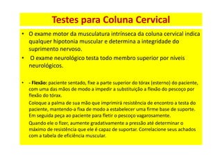 Testes para Coluna Cervical
• O exame motor da musculatura intrínseca da coluna cervical indica
qualquer hipotonia muscular e determina a integridade do
suprimento nervoso.
• O exame neurológico testa todo membro superior por níveis
neurológicos.
• - Flexão: paciente sentado, fixe a parte superior do tórax (esterno) do paciente,
com uma das mãos de modo a impedir a substituição a flexão do pescoço por
flexão do tórax.
Coloque a palma de sua mão que imprimirá resistência de encontro a testa do
paciente, mantendo-a fixa de modo a estabelecer uma firme base de suporte.
Em seguida peça ao paciente para fletir o pescoço vagarosamente.
Quando ele o fizer, aumente gradativamente a pressão até determinar o
máximo de resistência que ele é capaz de suportar. Correlacione seus achados
com a tabela de eficiência muscular.
 