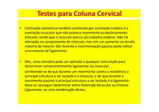 • Contração Isométrica também conhecida por contração estática é a
contração muscular que não provoca movimento ou deslocamento
articular, sendo que o músculo exerce um trabalho estático. Não há
alteração no comprimento do músculo, mas sim um aumento na tensão
máxima do mesmo. Dor durante a movimentação passiva pode indicar
uma entorse de ligamentos.
• Obs.: esta manobra pode ser aplicada a qualquer articulação para
determinar comprometimento ligamentar ou muscular.
Lembrando-se de que durante um movimento contra a resistência a
principal estrutura a ser testada é o músculo, e de que durante o
movimento passivo a principal estrutura a ser testada é o ligamento.
Deve-se conseguir determinar entre Distensão Muscular ou Entorse
Ligamentar, ou uma combinação destas.
Testes para Coluna Cervical
 