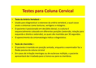 • Teste da Artéria Vertebral –
• Usado para diagnosticar a estenose da artéria vertebral, a qual causa
sinais e sintomas como tonturas, vertigens e nistagmo.
• O paciente é posicionado em decúbito dorsal, e a coluna é
sequencialmente colocada em diferentes posições (extensão, rotação para
esquerda e direita e extensão), as quais são mantidas por 30 segundos.
• O aparecimento da sintomatologia indica o diagnóstico.
• Teste de Lhermitte –
• O paciente é mantido em posição sentada, enquanto o examinador faz a
flexão passiva da coluna cervical
• Em casos de irritação meníngea ou de esclerose múltipla, o paciente
apresentará dor irradiada para o tronco ou para os membros.
Testes para Coluna Cervical
 