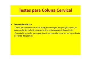 • Teste de Bruzinski –
Usado para determinar se há irritação meníngea. Em posição supina, o
examinador tenta fletir passivamente a coluna cervical do paciente.
Quando há irritação meníngea, isto é impossível e pode ser acompanhado
de flexão dos joelhos.
Testes para Coluna Cervical
 