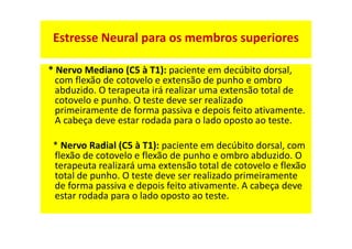 * Nervo Mediano (C5 à T1): paciente em decúbito dorsal,
com flexão de cotovelo e extensão de punho e ombro
abduzido. O terapeuta irá realizar uma extensão total de
cotovelo e punho. O teste deve ser realizado
primeiramente de forma passiva e depois feito ativamente.
A cabeça deve estar rodada para o lado oposto ao teste.
* Nervo Radial (C5 à T1): paciente em decúbito dorsal, com
flexão de cotovelo e flexão de punho e ombro abduzido. O
terapeuta realizará uma extensão total de cotovelo e flexão
total de punho. O teste deve ser realizado primeiramente
de forma passiva e depois feito ativamente. A cabeça deve
estar rodada para o lado oposto ao teste.
Estresse Neural para os membros superiores
 