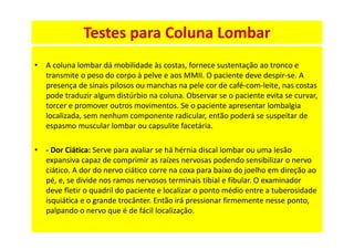 • A coluna lombar dá mobilidade às costas, fornece sustentação ao tronco e
transmite o peso do corpo à pelve e aos MMII. O paciente deve despir-se. A
presença de sinais pilosos ou manchas na pele cor de café-com-leite, nas costas
pode traduzir algum distúrbio na coluna. Observar se o paciente evita se curvar,
torcer e promover outros movimentos. Se o paciente apresentar lombalgia
localizada, sem nenhum componente radicular, então poderá se suspeitar de
espasmo muscular lombar ou capsulite facetária.
• - Dor Ciática: Serve para avaliar se há hérnia discal lombar ou uma lesão
expansiva capaz de comprimir as raízes nervosas podendo sensibilizar o nervo
ciático. A dor do nervo ciático corre na coxa para baixo do joelho em direção ao
pé, e, se divide nos ramos nervosos terminais tíbial e fibular. O examinador
deve fletir o quadril do paciente e localizar o ponto médio entre a tuberosidade
isquiática e o grande trocânter. Então irá pressionar firmemente nesse ponto,
palpando o nervo que é de fácil localização.
Testes para Coluna Lombar
 
