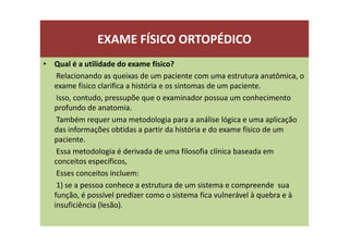 EXAME FÍSICO ORTOPÉDICO
• Qual é a utilidade do exame físico?
Relacionando as queixas de um paciente com uma estrutura anatômica, o
exame físico clarifica a história e os sintomas de um paciente.
Isso, contudo, pressupõe que o examinador possua um conhecimento
profundo de anatomia.
Também requer uma metodologia para a análise lógica e uma aplicação
das informações obtidas a partir da história e do exame físico de um
paciente.
Essa metodologia é derivada de uma filosofia clínica baseada em
conceitos específicos,
Esses conceitos incluem:
1) se a pessoa conhece a estrutura de um sistema e compreende sua
função, é possível predizer como o sistema fica vulnerável à quebra e à
insuficiência (lesão).
 