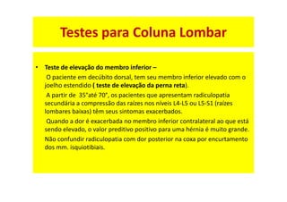 • Teste de elevação do membro inferior –
O paciente em decúbito dorsal, tem seu membro inferior elevado com o
joelho estendido ( teste de elevação da perna reta).
A partir de 35°até 70°, os pacientes que apresentam radiculopatia
secundária a compressão das raízes nos níveis L4-L5 ou L5-S1 (raízes
lombares baixas) têm seus sintomas exacerbados.
Quando a dor é exacerbada no membro inferior contralateral ao que está
sendo elevado, o valor preditivo positivo para uma hérnia é muito grande.
Não confundir radiculopatia com dor posterior na coxa por encurtamento
dos mm. isquiotibiais.
Testes para Coluna Lombar
 
