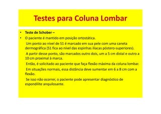 • Teste de Schober –
• O paciente é mantido em posição ortostática.
Um ponto ao nível de S1 é marcado em sua pele com uma caneta
dermográfica (S1 fica ao nível das espinhas ilíacas póstero-superiores).
A partir desse ponto, são marcados outro dois, um a 5 cm distal e outro a
10 cm proximal à marca.
Então, é solicitado ao paciente que faça flexão máxima da coluna lombar.
Em situações normais, essa distância deve sumentar em 6 a 8 cm com a
flexão.
Se isso não ocorrer, o paciente pode apresentar diagnóstico de
espondilite anquilosante.
Testes para Coluna Lombar
 