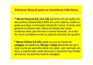 * Nervo Femural (L2, L3 e L4): paciente em pé apóia um
dos joelhos (flexionado à 90º) em uma cadeira, então se
pede que faça a inclinação lateral do tronco. O teste será
positivo se houver dor ciática (irritação das raízes
lombares altas que formam o nervo femoral). Se a dor
for local o problema está na cápsula articular do quadril;
* Nervo Ciático (L4-S3): pode-se usar os testes de
Lasègue (verdadeiro), Slump e Calço (paciente em pé e
com o ante pé apoiado sobre um calço , por exemplo um
livro, o examinador pede para que o paciente faça flexão
do tronco. Se positivo haverá ciatalgia).
Estresse Neural para os membros inferiores
 