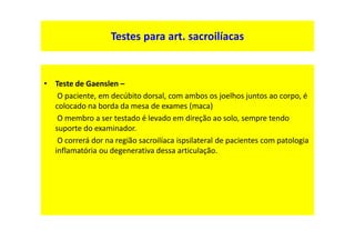 • Teste de Gaenslen –
O paciente, em decúbito dorsal, com ambos os joelhos juntos ao corpo, é
colocado na borda da mesa de exames (maca)
O membro a ser testado é levado em direção ao solo, sempre tendo
suporte do examinador.
O correrá dor na região sacroilíaca ispsilateral de pacientes com patologia
inflamatória ou degenerativa dessa articulação.
Testes para art. sacroilíacas
 