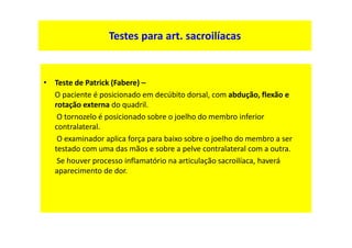 Testes para art. sacroilíacas
• Teste de Patrick (Fabere) –
O paciente é posicionado em decúbito dorsal, com abdução, flexão e
rotação externa do quadril.
O tornozelo é posicionado sobre o joelho do membro inferior
contralateral.
O examinador aplica força para baixo sobre o joelho do membro a ser
testado com uma das mãos e sobre a pelve contralateral com a outra.
Se houver processo inflamatório na articulação sacroilíaca, haverá
aparecimento de dor.
 