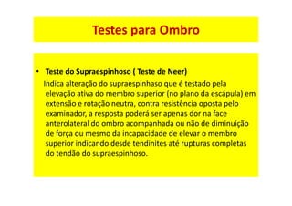 Testes para Ombro
• Teste do Supraespinhoso ( Teste de Neer)
Indica alteração do supraespinhaso que é testado pela
elevação ativa do membro superior (no plano da escápula) em
extensão e rotação neutra, contra resistência oposta pelo
examinador, a resposta poderá ser apenas dor na face
anterolateral do ombro acompanhada ou não de diminuição
de força ou mesmo da incapacidade de elevar o membro
superior indicando desde tendinites até rupturas completas
do tendão do supraespinhoso.
 