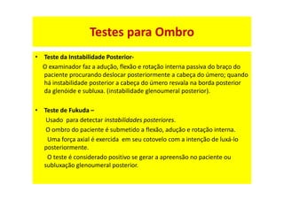 • Teste da Instabilidade Posterior-
O examinador faz a adução, flexão e rotação interna passiva do braço do
paciente procurando deslocar posteriormente a cabeça do úmero; quando
há instabilidade posterior a cabeça do úmero resvala na borda posterior
da glenóide e subluxa. (instabilidade glenoumeral posterior).
• Teste de Fukuda –
Usado para detectar instabilidades posteriores.
O ombro do paciente é submetido a flexão, adução e rotação interna.
Uma força axial é exercida em seu cotovelo com a intenção de luxá-lo
posteriormente.
O teste é considerado positivo se gerar a apreensão no paciente ou
subluxação glenoumeral posterior.
Testes para Ombro
 