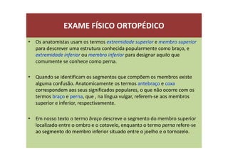 EXAME FÍSICO ORTOPÉDICO
• Os anatomistas usam os termos extremidade superior e membro superior
para descrever uma estrutura conhecida popularmente como braço, e
extremidade inferior ou membro inferior para designar aquilo que
comumente se conhece como perna.
• Quando se identificam os segmentos que compõem os membros existe
alguma confusão. Anatomicamente os termos antebraço e coxa
correspondem aos seus significados populares, o que não ocorre com os
termos braço e perna, que , na língua vulgar, referem-se aos membros
superior e inferior, respectivamente.
• Em nosso texto o termo braço descreve o segmento do membro superior
localizado entre o ombro e o cotovelo, enquanto o termo perna refere-se
ao segmento do membro inferior situado entre o joelho e o tornozelo.
 