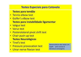 Testes Especiais para Cotovelo
Testes para tendão
• Tennis elbow test
• Golfer’s elbow test
Testes para instabilidade ligamentar
• Valgus test
• Varus test
• Posterolateral pivot shift test
• Chair push-up test
Testes Neurológicos
• Tinel’s test
• Pressure provocation test
• Ulnar nerve flexion test
Nomenclatura dos testes em
inglês - para acesso à
literatura estrangeira.
 