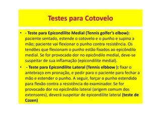 Testes para Cotovelo
• - Teste para Epicondilite Medial (Tennis golfer’s elbow):
paciente sentado, estende o cotovelo e o punho e supina a
mão; paciente vai flexionar o punho contra resistência. Os
tendões que flexionam o punho estão fixados ao epicôndilo
medial. Se for provocado dor no epicôndilo medial, deve-se
suspeitar de sua inflamação (epicondilite medial).
• - Teste para Epicondilite Lateral (Tennis elbbow ): fixar o
antebraço em pronação, e pedir para o paciente para fechar a
mão e estender o punho. A seguir, forçar o punho estendido
para flexão contra a resistência do examinador. Se for
provocado dor no epicôndilo lateral (origem comum dos
extensores), deverá suspeitar de epicondilite lateral (teste de
Cozen)
 
