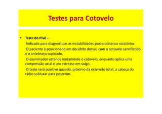 • Teste do Pivô –
Indicado para diagnosticar as instabilidades posterolaterais rotatórias.
O paciente é posicionado em decúbito dorsal, com o cotovelo semifletido
e o antebraço supinado.
O examinador estende lentamente o cotovelo, enquanto aplica uma
compressão axial e um estresse em valgo.
O teste será positivo quando, próximo da extensão total, a cabeça do
rádio subluxar para posterior.
Testes para Cotovelo
 