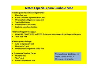Testes Especiais para Punho e Mão
●Testes para instabilidade ligamentar
• Piano key test
• Radial collateral ligament stress test
• Ulnar collateral ligament stress test
• Scaphoid shift test
• Lunotriquetral shear test
• Capitate apprehension test
●Fibrocartilagem Triangular
• COMPLEX (TFCC) TESTS ou (TCCT) Teste para o complexo da cartilagem triangular
• TFCC load test
●Testes para o Polegar
• Axial compression test
• Finkelstein’s test
• Ulnar collateral ligament laxity test
● Testes para Túnel do Carpo
• Phalen’s test
• Tinel’s test
• Carpal compression test
Nomenclatura dos testes em
inglês - para acesso à
literatura estrangeira.
 