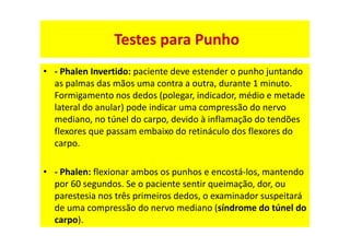 Testes para Punho
• - Phalen Invertido: paciente deve estender o punho juntando
as palmas das mãos uma contra a outra, durante 1 minuto.
Formigamento nos dedos (polegar, indicador, médio e metade
lateral do anular) pode indicar uma compressão do nervo
mediano, no túnel do carpo, devido à inflamação do tendões
flexores que passam embaixo do retináculo dos flexores do
carpo.
• - Phalen: flexionar ambos os punhos e encostá-los, mantendo
por 60 segundos. Se o paciente sentir queimação, dor, ou
parestesia nos três primeiros dedos, o examinador suspeitará
de uma compressão do nervo mediano (síndrome do túnel do
carpo).
 