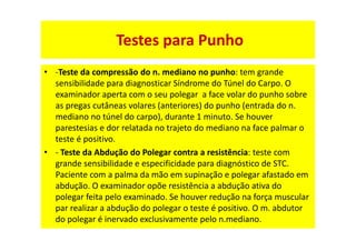 • -Teste da compressão do n. mediano no punho: tem grande
sensibilidade para diagnosticar Síndrome do Túnel do Carpo. O
examinador aperta com o seu polegar a face volar do punho sobre
as pregas cutâneas volares (anteriores) do punho (entrada do n.
mediano no túnel do carpo), durante 1 minuto. Se houver
parestesias e dor relatada no trajeto do mediano na face palmar o
teste é positivo.
• - Teste da Abdução do Polegar contra a resistência: teste com
grande sensibilidade e especificidade para diagnóstico de STC.
Paciente com a palma da mão em supinação e polegar afastado em
abdução. O examinador opõe resistência a abdução ativa do
polegar feita pelo examinado. Se houver redução na força muscular
par realizar a abdução do polegar o teste é positivo. O m. abdutor
do polegar é inervado exclusivamente pelo n.mediano.
Testes para Punho
 