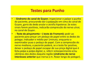 • - Síndrome do canal de Guyon: inspecionar e palpar o punho
do paciente, procurando dor à palpação em cima do canal de
Guyon, garra do dedo anular e atrofia hipotenar. Se estes
sinais forem positivos, indicarão compressão do nervo ulnar,
no canal de Guyon.
• - Teste do pinçamento – ( teste de Froment): pedir ao
paciente para pinçar um pedaço de papel entre os dedos do
polegar, indicador e médio por 1minuto, enquanto o
examinador puxa o pedaço de papel. Com a compressão do
nervo mediano, o paciente poderá, se o teste for positivo,
deixar o pedaço de papel escapar de sua pinça digital que é
feita polpa a polpa digital, e, referir entorpecimento e/ou
cãimbras dos dedos daquela região (síndrome do nervo
interósseo anterior que inerva o m. flexor longo do polegar).
Testes para Punho
 