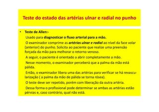 Teste do estado das artérias ulnar e radial no punho
• Teste de Allen:-
Usado para diagnosticar o fluxo arterial para a mão.
O examinador comprime as artérias ulnar e radial ao nível da face volar
(anterior) do punho. Solicita ao paciente que realize uma preensão
forçada da mão para melhorar o retorno venoso.
A seguir, o paciente é orientado a abrir completamente a mão.
Nesse momento, o examinador perceberá que a palma da mão está
pálida.
Então, o examinador libera uma das artérias para verificar se há revascu-
larização ( a palma da mão de pálida se torna rósea).
O teste deve ser repetido, porém com liberação da outra artéria.
Dessa forma o profissional pode determinar se ambas as artérias estão
pérvias e, caso contrário, qual não está.
 