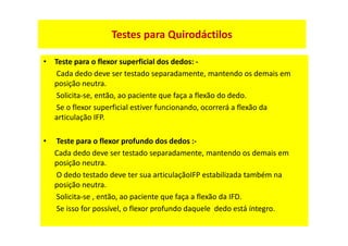 • Teste para o flexor superficial dos dedos: -
Cada dedo deve ser testado separadamente, mantendo os demais em
posição neutra.
Solicita-se, então, ao paciente que faça a flexão do dedo.
Se o flexor superficial estiver funcionando, ocorrerá a flexão da
articulação IFP.
• Teste para o flexor profundo dos dedos :-
Cada dedo deve ser testado separadamente, mantendo os demais em
posição neutra.
O dedo testado deve ter sua articulaçãoIFP estabilizada também na
posição neutra.
Solicita-se , então, ao paciente que faça a flexão da IFD.
Se isso for possível, o flexor profundo daquele dedo está íntegro.
Testes para Quirodáctilos
 