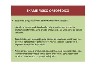 EXAME FÍSICO ORTOPÉDICO
• Esse texto é organizado em 26 módulos de forma didática.
• A maioria desses módulos aborda, cada um deles, um segmento
anatômico referente a uma grande articulação ou a uma parte da coluna
vertebral.
• Essa divisão é um tanto arbitrária, porque as estruturas anatômicas e os
sintomas apresentados pelo paciente muitas vezes se superpõem a
segmentos corporais adjacentes.
• Assim sendo, tanto a articulação do quadril como a coluna lombar estão
intimamente relacionadas com a pelve, enquanto a coxa poderia ser
incluída com o estudo do quadril e do joelho.
 