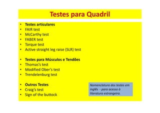 • Testes articulares
• FAIR test
• McCarthy test
• FABER test
• Torque test
• Active straight leg raise (SLR) test
• Testes para Músculos e Tendões
• Thomas’s test
• Modified Ober’s test
• Trendelenburg test
• Outros Testes
• Craig’s test
• Sign of the buttock
Testes para Quadril
Nomenclatura dos testes em
inglês - para acesso à
literatura estrangeira.
 