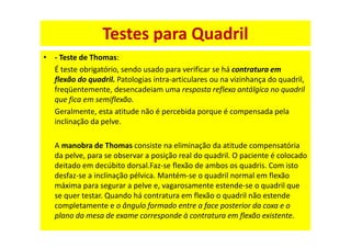 • - Teste de Thomas:
É teste obrigatório, sendo usado para verificar se há contratura em
flexão do quadril. Patologias intra-articulares ou na vizinhança do quadril,
freqüentemente, desencadeiam uma resposta reflexa antálgica no quadril
que fica em semiflexão.
Geralmente, esta atitude não é percebida porque é compensada pela
inclinação da pelve.
A manobra de Thomas consiste na eliminação da atitude compensatória
da pelve, para se observar a posição real do quadril. O paciente é colocado
deitado em decúbito dorsal.Faz-se flexão de ambos os quadris. Com isto
desfaz-se a inclinação pélvica. Mantém-se o quadril normal em flexão
máxima para segurar a pelve e, vagarosamente estende-se o quadril que
se quer testar. Quando há contratura em flexão o quadril não estende
completamente e o ângulo formado entre a face posterior da coxa e o
plano da mesa de exame corresponde à contratura em flexão existente.
Testes para Quadril
 