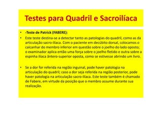 • -Teste de Patrick (FABERE):
• Este teste destina-se a detectar tanto as patologias do quadril, como as da
articulação sacro-ilíaca. Com o paciente em decúbito dorsal, colocamos o
calcanhar do membro inferior em questão sobre o joelho do lado oposto;
o examinador aplica então uma força sobre o joelho fletido e outra sobre a
espinha ilíaca ântero-superior oposta, como se estivesse abrindo um livro.
• Se a dor for referida na região inguinal, pode haver patologia na
articulação do quadril; caso a dor seja referida na região posterior, pode
haver patologia na articulação sacro-ilíaca. Este teste também é chamado
de Fabere, em virtude da posição que o membro assume durante sua
realização.
Testes para Quadril e Sacroilíaca
 