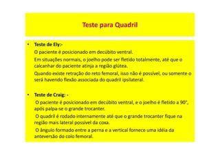 Teste para Quadril
• Teste de Ely:-
O paciente é posicionado em decúbito ventral.
Em situações normais, o joelho pode ser fletido totalmente, até que o
calcanhar do paciente atinja a região glútea.
Quando existe retração do reto femoral, isso não é possível, ou somente o
será havendo flexão associada do quadril ipsilateral.
• Teste de Craig: -
O paciente é posicionado em decúbito ventral, e o joelho é fletido a 90°,
após palpa-se o grande trocanter.
O quadril é rodado internamente até que o grande trocanter fique na
região mais lateral possível da coxa.
O ângulo formado entre a perna e a vertical fornece uma idéia da
anteversão do colo femoral.
 