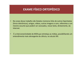 EXAME FÍSICO ORTOPÉDICO
• No corpo desse trabalho são listados inúmeros links de outros hipertextos
(livros eletrônicos), artigos, vídeos, outras imagens e som, referentes a um
mesmo assunto que podem ser acessados, nesse texto, diretamente, da
Internet.
• É a interconectividade da WEB que entrelaça as mídias, possibilitando um
entendimento mais abrangente da ciência, no século XXI.
 