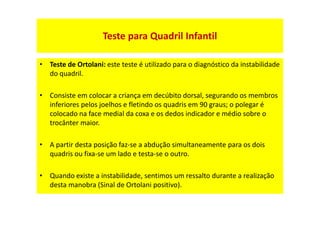 • Teste de Ortolani: este teste é utilizado para o diagnóstico da instabilidade
do quadril.
• Consiste em colocar a criança em decúbito dorsal, segurando os membros
inferiores pelos joelhos e fletindo os quadris em 90 graus; o polegar é
colocado na face medial da coxa e os dedos indicador e médio sobre o
trocânter maior.
• A partir desta posição faz-se a abdução simultaneamente para os dois
quadris ou fixa-se um lado e testa-se o outro.
• Quando existe a instabilidade, sentimos um ressalto durante a realização
desta manobra (Sinal de Ortolani positivo).
Teste para Quadril Infantil
 