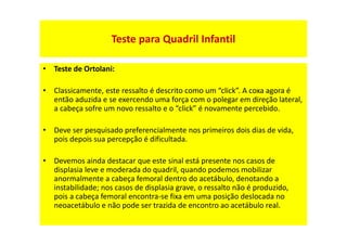 • Teste de Ortolani:
• Classicamente, este ressalto é descrito como um “click”. A coxa agora é
então aduzida e se exercendo uma força com o polegar em direção lateral,
a cabeça sofre um novo ressalto e o “click” é novamente percebido.
• Deve ser pesquisado preferencialmente nos primeiros dois dias de vida,
pois depois sua percepção é dificultada.
• Devemos ainda destacar que este sinal está presente nos casos de
displasia leve e moderada do quadril, quando podemos mobilizar
anormalmente a cabeça femoral dentro do acetábulo, denotando a
instabilidade; nos casos de displasia grave, o ressalto não é produzido,
pois a cabeça femoral encontra-se fixa em uma posição deslocada no
neoacetábulo e não pode ser trazida de encontro ao acetábulo real.
Teste para Quadril Infantil
 