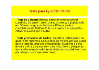 Teste para Quadril Infantil
- Teste de Galeazzi: detecta deslocamento unilateral
congênito do quadril em crianças. A criança é posicionada
em DD com os quadris fletidos a 90º e os joelhos
completamente fletidos. O teste é positivo se um joelho
estiver mais alto que o outro.
- Teste provocativo de Barlow: identifica instabilidade do
quadril em lactentes. Com o bebê na mesma posição usada
para o teste de Ortolani, o examinador estabiliza a pelve
entre a sínfise e o sacro com uma mão. Com o polegar da
outra mão, o examinador tenta deslocar o quadril com uma
pressão posterior leve mais firme.
 