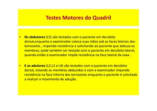 • Os abdutores (L5) são testados com o paciente em decúbito
dorsal,enquanto o examinador coloca suas mãos sob as faces laterais dos
tornozelos , impondo resistência e solicitando ao paciente que abduza os
membros; pode também ser testado com o paciente em decúbito lateral,
quando então o examinador impõe resistência na face lateral da coxa .
• E os adutores (L2,L3 e L4) são testados com o paciente em decúbito
dorsal, estando os membros abduzidos e com o examinador impondo
resistência na face interna dos tornozelos enquanto o paciente é solicitado
a realizar o movimento de adução.
Testes Motores do Quadril
 