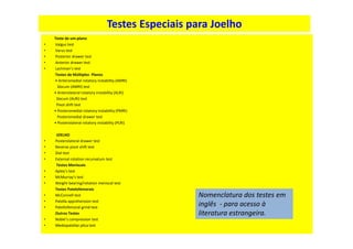 Testes Especiais para Joelho
Teste de um-plano
• Valgus test
• Varus test
• Posterior drawer test
• Anterior drawer test
• Lachman’s test
Testes de Múltiplos Planos
• Anteromedial rotatory instability (AMRI)
Slocum (AMRI) test
• Anterolateral rotatory instability (ALRI)
Slocum (ALRI) test
Pivot shift test
• Posteromedial rotatory instability (PMRI)
Posteromedial drawer test
• Posterolateral rotatory instability (PLRI)
JOELHO
• Posterolateral drawer test
• Reverse pivot shift test
• Dial test
• External rotation recurvatum test
Testes Meniscais
• Apley’s test
• McMurray’s test
• Weight-bearing/rotation meniscal test
Testes Patelofemorais
• McConnell test
• Patella apprehension test
• Patellofemoral grind test
Outros Testes
• Noble’s compression test
• Mediopatellar plica test
Nomenclatura dos testes em
inglês - para acesso à
literatura estrangeira.
 