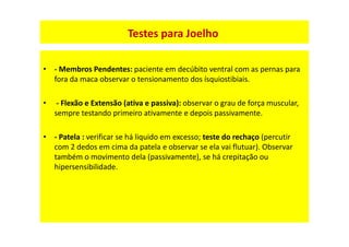 Testes para Joelho
Testes para Joelho
Testes
• - Membros Pendentes: paciente em decúbito ventral com as pernas para
fora da maca observar o tensionamento dos ísquiostibiais.
• - Flexão e Extensão (ativa e passiva): observar o grau de força muscular,
sempre testando primeiro ativamente e depois passivamente.
• - Patela : verificar se há liquido em excesso; teste do rechaço (percutir
com 2 dedos em cima da patela e observar se ela vai flutuar). Observar
também o movimento dela (passivamente), se há crepitação ou
hipersensibilidade.
 