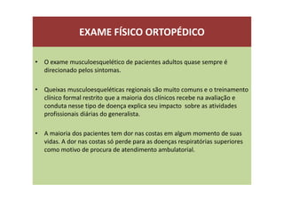 EXAME FÍSICO ORTOPÉDICO
• O exame musculoesquelético de pacientes adultos quase sempre é
direcionado pelos sintomas.
• Queixas musculoesqueléticas regionais são muito comuns e o treinamento
clínico formal restrito que a maioria dos clínicos recebe na avaliação e
conduta nesse tipo de doença explica seu impacto sobre as atividades
profissionais diárias do generalista.
• A maioria dos pacientes tem dor nas costas em algum momento de suas
vidas. A dor nas costas só perde para as doenças respiratórias superiores
como motivo de procura de atendimento ambulatorial.
 