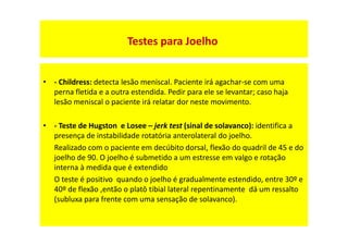 • - Childress: detecta lesão meniscal. Paciente irá agachar-se com uma
perna fletida e a outra estendida. Pedir para ele se levantar; caso haja
lesão meniscal o paciente irá relatar dor neste movimento.
• - Teste de Hugston e Losee – jerk test (sinal de solavanco): identifica a
presença de instabilidade rotatória anterolateral do joelho.
Realizado com o paciente em decúbito dorsal, flexão do quadril de 45 e do
joelho de 90. O joelho é submetido a um estresse em valgo e rotação
interna à medida que é extendido
O teste é positivo quando o joelho é gradualmente estendido, entre 30º e
40º de flexão ,então o platô tibial lateral repentinamente dá um ressalto
(subluxa para frente com uma sensação de solavanco).
Testes para Joelho
 