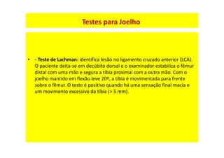 • - Teste de Lachman: identifica lesão no ligamento cruzado anterior (LCA).
O paciente deita-se em decúbito dorsal e o examinador estabiliza o fêmur
distal com uma mão e segura a tíbia proximal com a outra mão. Com o
joelho mantido em flexão leve 20º, a tíbia é movimentada para frente
sobre o fêmur. O teste é positivo quando há uma sensação final macia e
um movimento excessivo da tíbia (> 5 mm).
Testes para Joelho
 