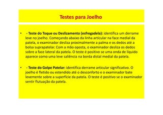 • - Teste do Toque ou Deslizamento (esfregadela): identifica um derrame
leve no joelho. Começando abaixo da linha articular na face medial da
patela, o examinador desliza proximalmente a palma e os dedos até a
bolsa suprapatelar. Com a mão oposta, o examinador desliza os dedos
sobre a face lateral da patela. O teste é positivo se uma onda de líquido
aparece como uma leve saliência na borda distal medial da patela.
• - Teste do Golpe Patelar: identifica derrame articular significativo. O
joelho é fletido ou estendido até o desconforto e o examinador bate
levemente sobre a superfície da patela. O teste é positivo se o examinador
sentir flutuação da patela.
Testes para Joelho
 