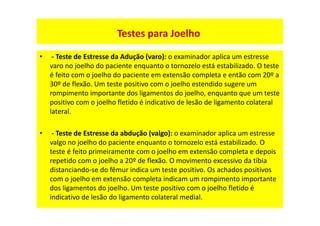 • - Teste de Estresse da Adução (varo): o examinador aplica um estresse
varo no joelho do paciente enquanto o tornozelo está estabilizado. O teste
é feito com o joelho do paciente em extensão completa e então com 20º a
30º de flexão. Um teste positivo com o joelho estendido sugere um
rompimento importante dos ligamentos do joelho, enquanto que um teste
positivo com o joelho fletido é indicativo de lesão de ligamento colateral
lateral.
• - Teste de Estresse da abdução (valgo): o examinador aplica um estresse
valgo no joelho do paciente enquanto o tornozelo está estabilizado. O
teste é feito primeiramente com o joelho em extensão completa e depois
repetido com o joelho a 20º de flexão. O movimento excessivo da tíbia
distanciando-se do fêmur indica um teste positivo. Os achados positivos
com o joelho em extensão completa indicam um rompimento importante
dos ligamentos do joelho. Um teste positivo com o joelho fletido é
indicativo de lesão do ligamento colateral medial.
Testes para Joelho
 